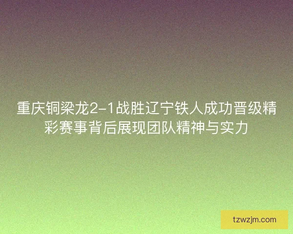 重庆铜梁龙2-1战胜辽宁铁人成功晋级精彩赛事背后展现团队精神与实力