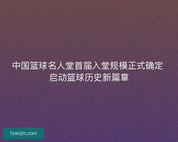 中国篮球名人堂首届入堂规模正式确定 启动篮球历史新篇章