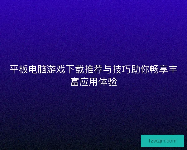 平板电脑游戏下载推荐与技巧助你畅享丰富应用体验