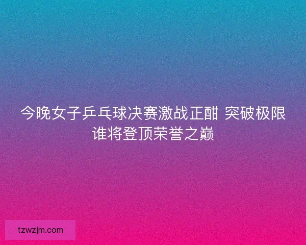 今晚女子乒乓球决赛激战正酣 突破极限谁将登顶荣誉之巅