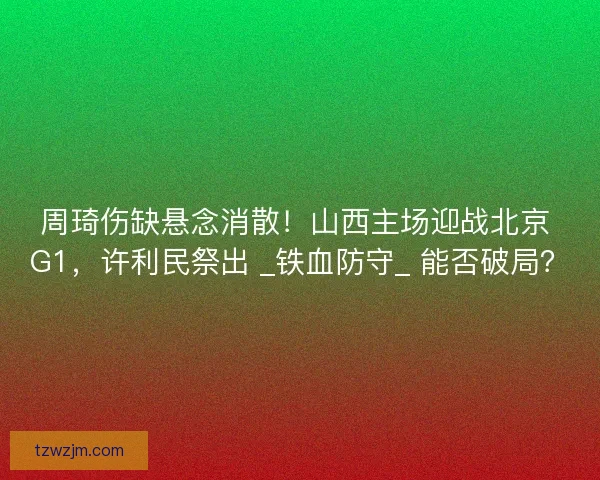 周琦伤缺悬念消散！山西主场迎战北京 G1，许利民祭出 _铁血防守_ 能否破局？