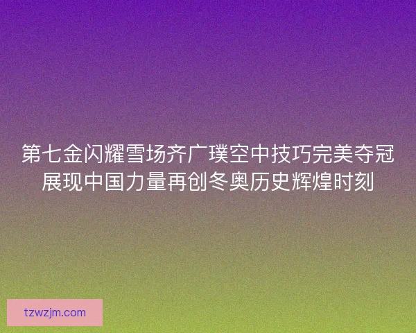 第七金闪耀雪场齐广璞空中技巧完美夺冠展现中国力量再创冬奥历史辉煌时刻