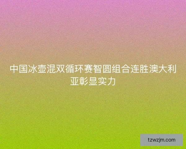 中国冰壶混双循环赛智圆组合连胜澳大利亚彰显实力