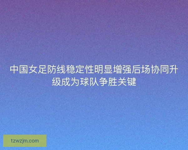 中国女足防线稳定性明显增强后场协同升级成为球队争胜关键