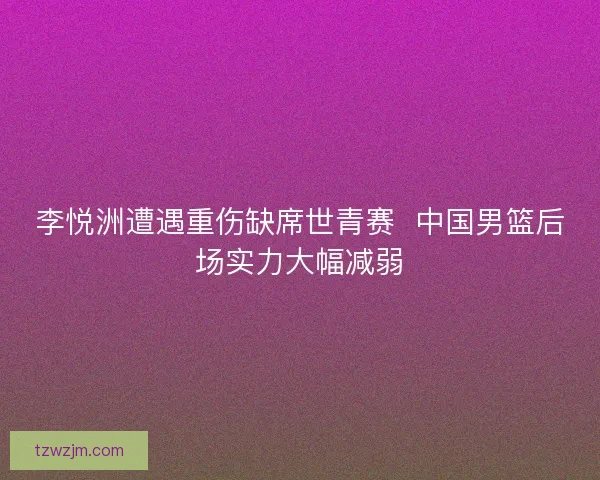 李悦洲遭遇重伤缺席世青赛  中国男篮后场实力大幅减弱