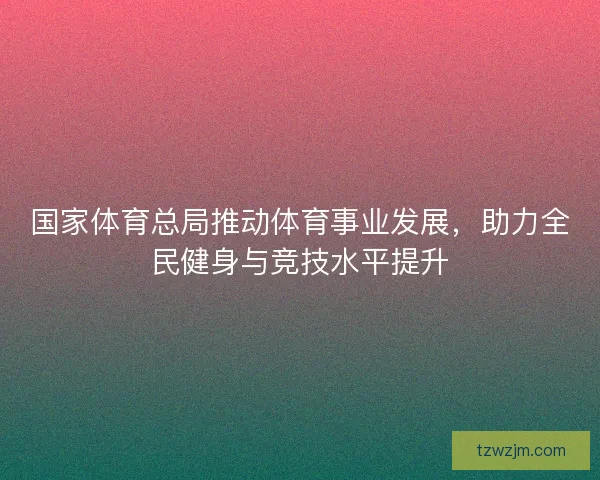 国家体育总局推动体育事业发展，助力全民健身与竞技水平提升